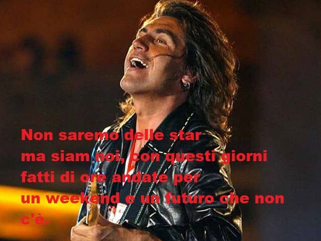 Non saremo delle star ma siam noi, con questi giorni fatti di ore andate per un weekend e un futuro che non c'è.(da Urlando contro il cielo)