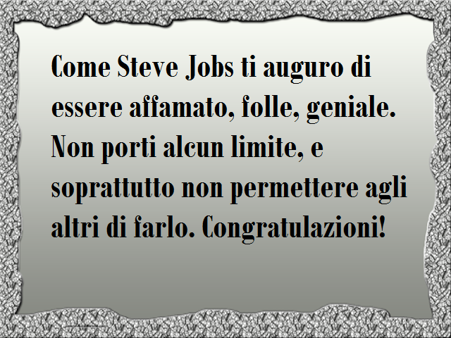 Come Steve Jobs ti auguro di essere affamato, folle, geniale. Non porti alcun limite, e soprattutto non permettere agli altri di farlo. Congratulazioni!