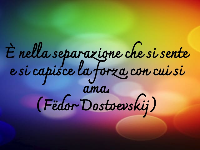 È nella separazione che si sente e si capisce la forza con cui si ama.(Fëdor Dostoevskij)