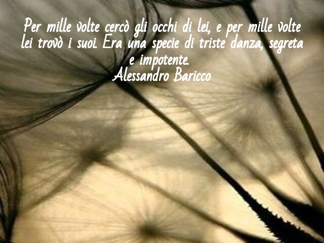 Per mille volte cercò gli occhi di lei, e per mille volte lei trovò i suoi. Era una specie di triste danza, segreta e impotente.(Alessandro Baricco)