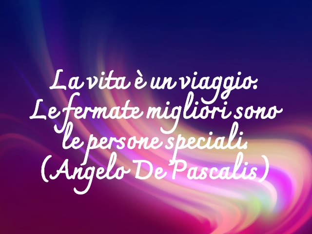 La vita è un viaggio.Le fermate migliori sonole persone speciali.(Angelo De Pascalis)