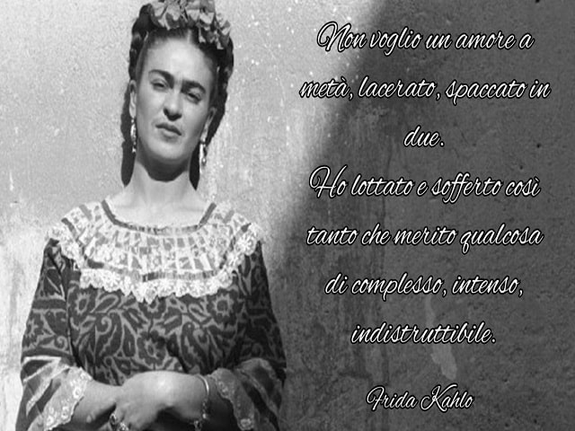 Non voglio un amore a metà, lacerato, spaccato in due. Ho lottato e sofferto così tanto che merito qualcosa di complesso, intenso, indistruttibile.(Frida Kahlo)