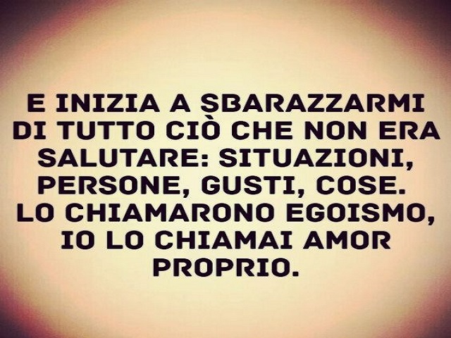 E iniziai a sbarazzarmi di tutto ciò che non era salutare: situazioni, persone, gusti, cose. Lo chiamarono egoismo io lo chiamai amor proprio.