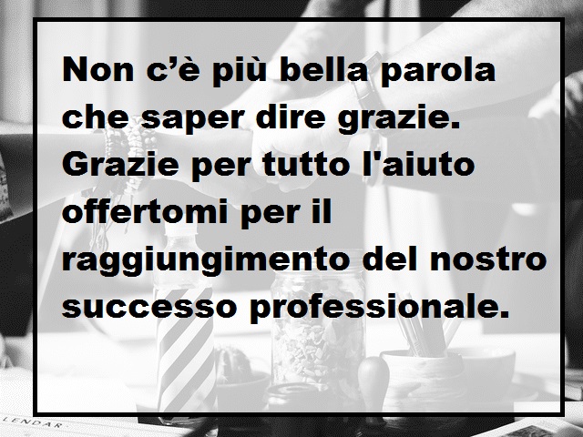 Non c’è più bella parola che saper dire grazie. Grazie per tutto, grazie per tutto l'aiuto offertomi per il raggiungimento del nostro successo professionale.