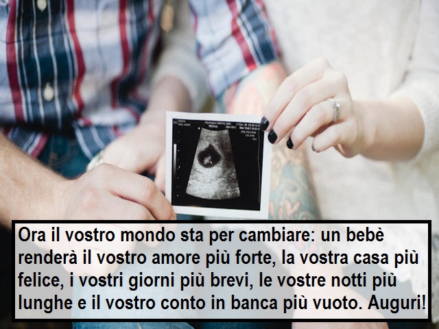 Ora il vostro mondo sta per cambiare: un bebè renderà il vostro amore più forte, la vostra casa più felice, i vostri giorni più brevi, le vostre notti più lunghe e il vostro conto in banca più vuoto. Auguri!