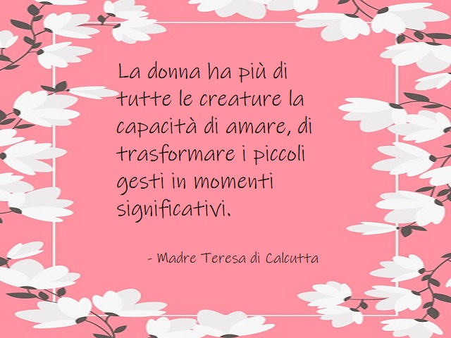 La donna ha più di tutte le creature la capacità di amare, di trasformare i piccoli gesti in momenti significativi. Madre Teresa di Calcutta