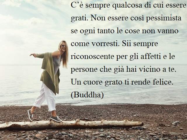C’è sempre qualcosa di cui essere grati. Non essere così pessimista se ogni tanto le cose non vanno come vorresti. Sii sempre riconoscente per gli affetti e le persone che già hai vicino a te. Un cuore grato ti rende felice.(Buddha)