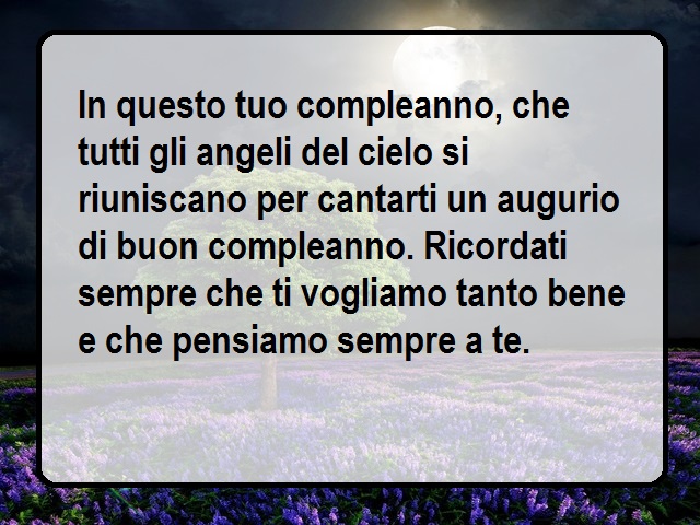 In questo tuo compleanno, che tutti gli angeli del cielo si riuniscano per cantarti un augurio di buon compleanno. Ricordati sempre che ti vogliamo tanto bene e che pensiamo sempre a te.