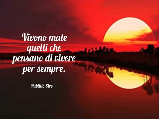 Vivono male quelli che pensano di vivere per sempre.(Publilio Siro)