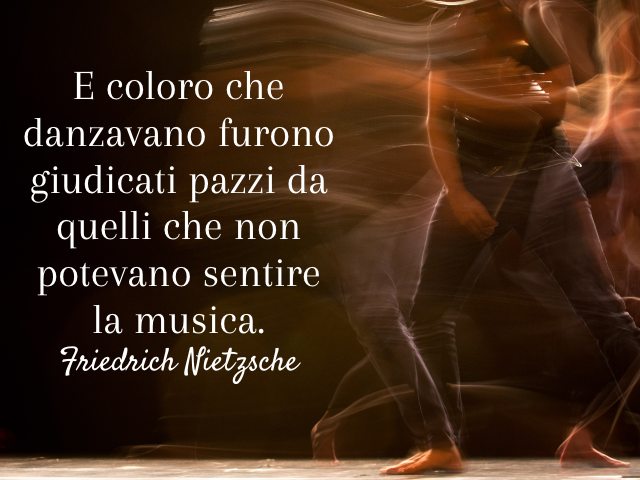 E coloro che danzavano furono giudicati pazzi da quelli che non potevano sentire la musica. (Friedrich Nietzsche)