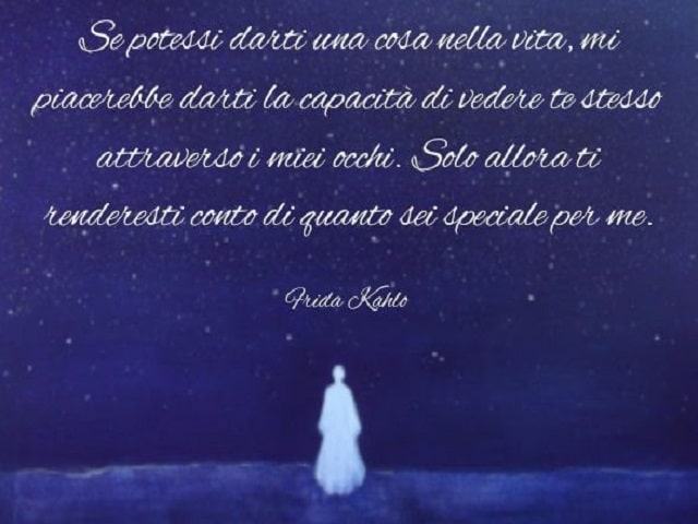 Se potessi darti una cosa nella vita, mi piacerebbe darti la capacità di vedere te stesso attraverso i miei occhi. Solo allora ti renderesti conto di quanto sei speciale per me.(Frida Kahlo)