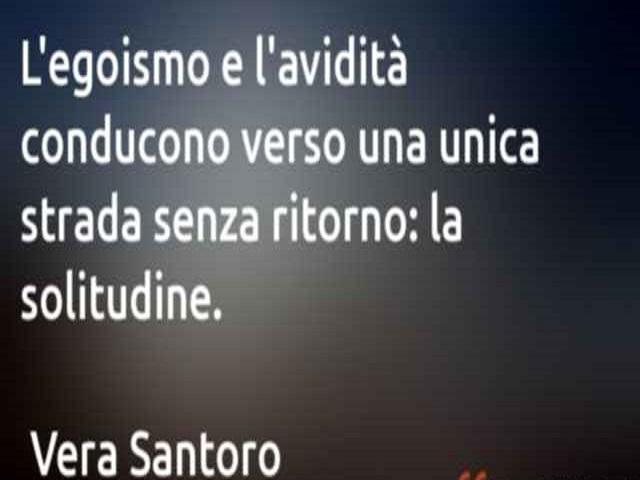 L'egoismo e l'avidità conducono verso una unica strada senza ritorno: la solitudine.(Vera Santoro)