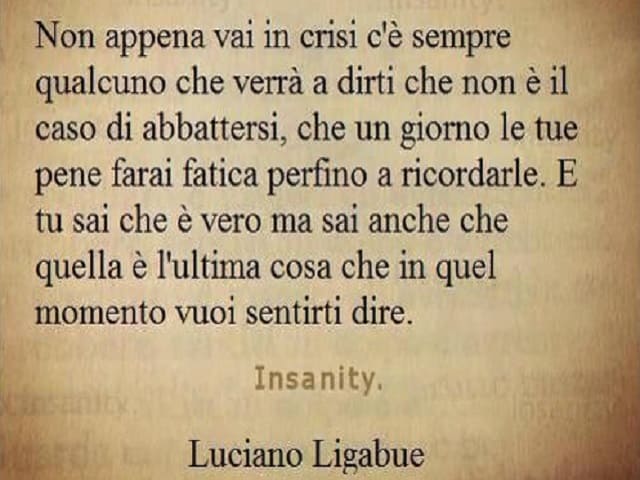 Non appena vai in crisi c'è sempre qualcuno che verrà a dirti che non è il caso di abbattersi, che un giorno le tue pene farai fatica perfino a ricordarle. E tu sai che è vero ma sai anche che quella è l'ultima cosa che in quel momento vuoi sentirti dire.