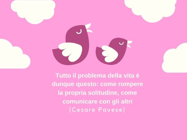 Tutto il problema della vita è dunque questo: come rompere la propria solitudine, come comunicare con gli altri(Cesare Pavese)