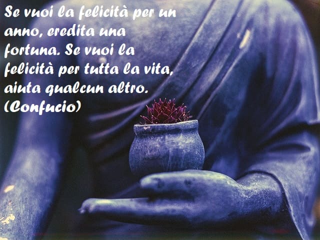 Se vuoi la felicità per un anno, eredita una fortuna. Se vuoi la felicità per tutta la vita, aiuta qualcun altro. (Confucio)