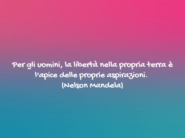 Per gli uomini, la libertà nella propria terra è l'apice delle proprie aspirazioni.(Nelson Mandela)