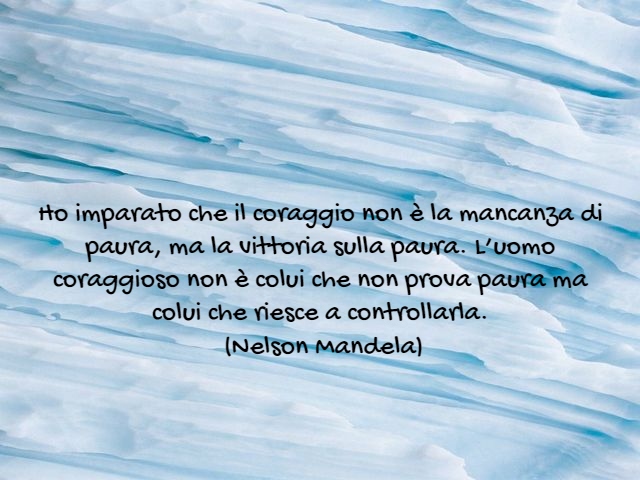 Ho imparato che il coraggio non è la mancanza di paura, ma la vittoria sulla paura. L’uomo coraggioso non è colui che non prova paura ma colui che riesce a controllarla.(Nelson Mandela)