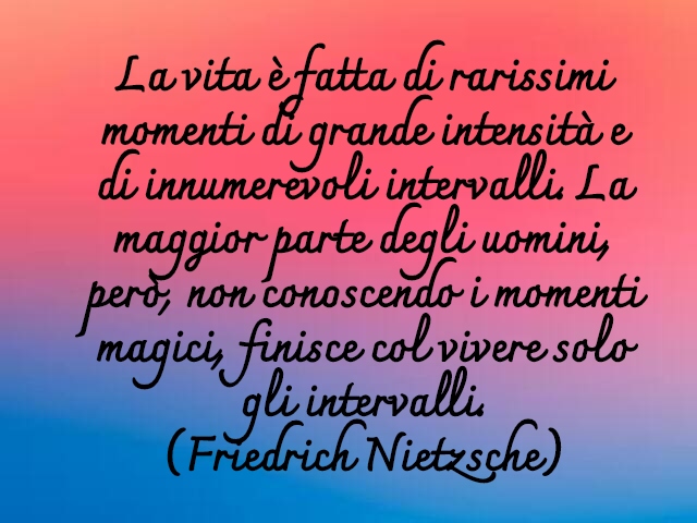 La vita è fatta di rarissimi momenti di grande intensità e di innumerevoli intervalli. La maggior parte degli uomini, però, non conoscendo i momenti magici, finisce col vivere solo gli intervalli.(Friedrich Nietzsche)