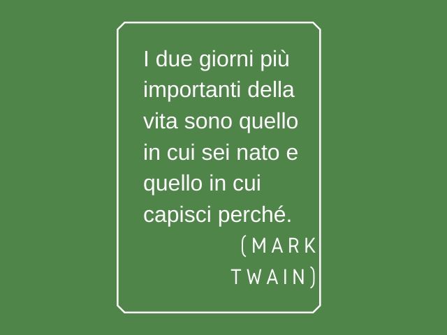 I due giorni più importanti della vita sono quello in cui sei nato e quello in cui capisci perché.(Mark Twain)