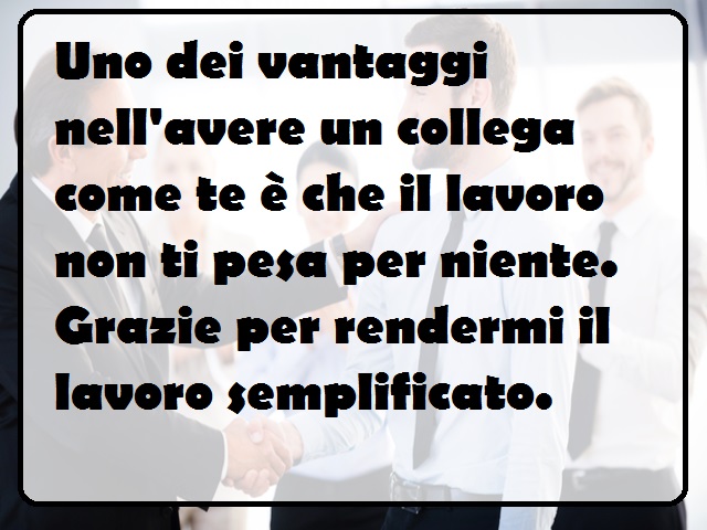 Uno dei vantaggi nell'avere un collega come te è che il lavoro non ti pesa per niente. Grazie per rendermi il lavoro semplificato.