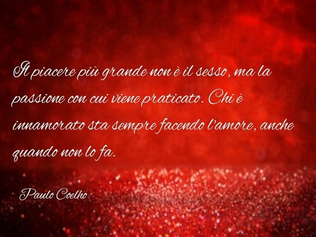 Il piacere più grande non è il sesso, ma la passione con cui viene praticato. Chi è innamorato sta sempre facendo l'amore, anche quando non lo fa.(Paulo Coelho)