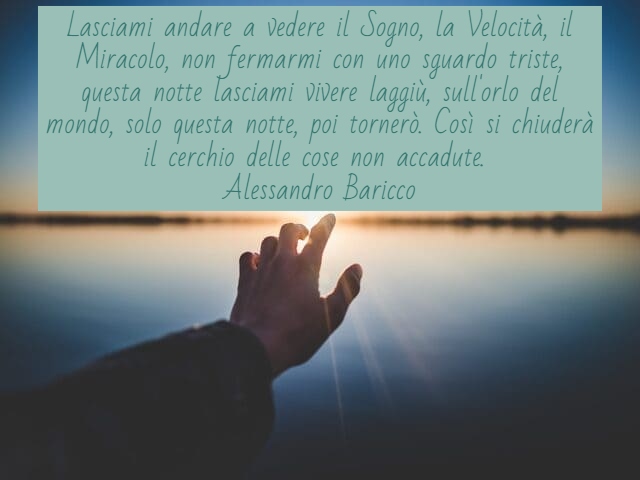 Lasciami andare a vedere il Sogno, la Velocità, il Miracolo, non fermarmi con uno sguardo triste, questa notte lasciami vivere laggiù, sull'orlo del mondo, solo questa notte, poi tornerò. Così si chiuderà il cerchio delle cose non accadute.(Alessandro Bar
