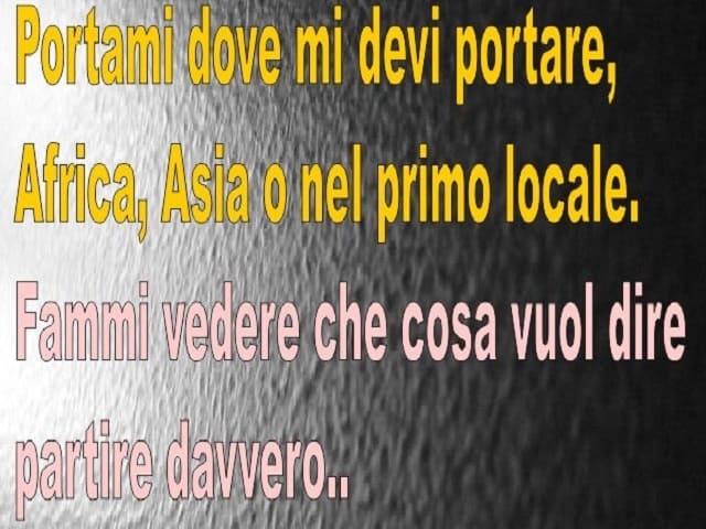Portami dove mi devi portare, Africa, Asia o nel primo locale. Fammi vedere che cosa vuol dire partire davvero...(da Il centro del mondo)
