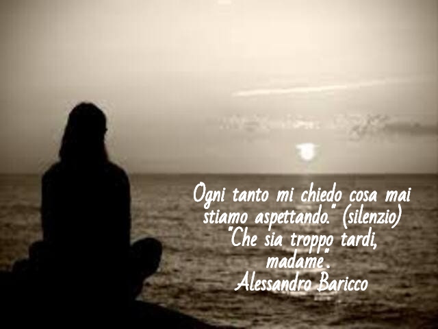 Ogni tanto mi chiedo cosa mai stiamo aspettando." (silenzio) "Che sia troppo tardi, madame".(Alessandro Baricco)