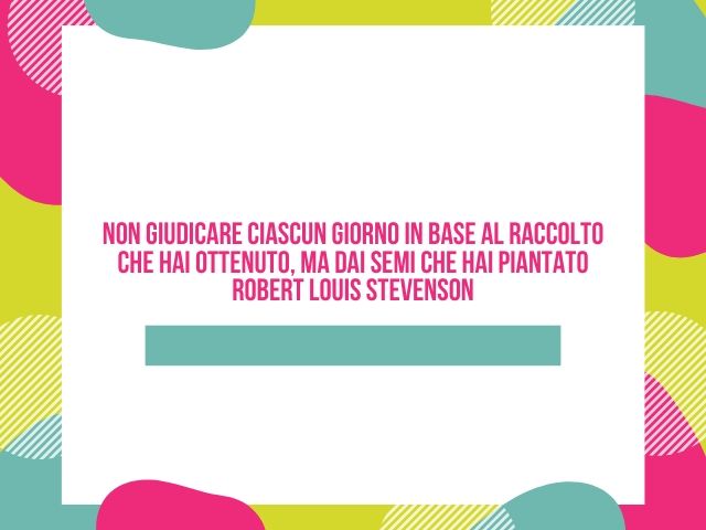 Non giudicare ciascun giorno in base al raccolto che hai ottenuto, ma dai semi che hai piantato(Robert Louis Stevenson)