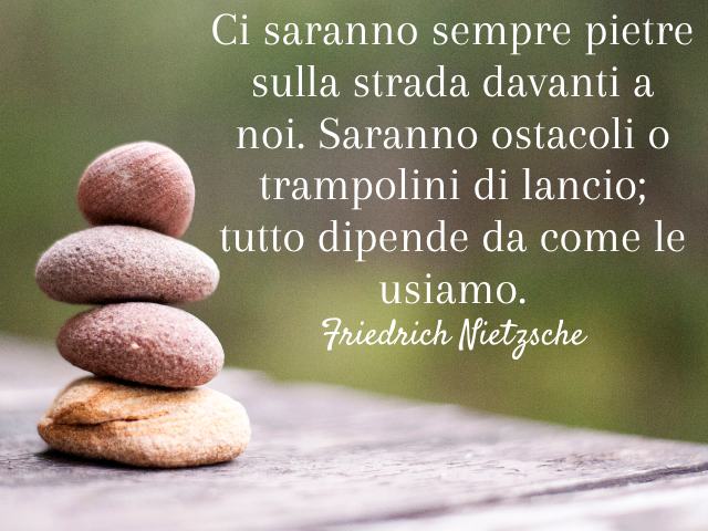 Ci saranno sempre pietre sulla strada davanti a noi. Saranno ostacoli o trampolini di lancio; tutto dipende da come le usiamo. (Friedrich Nietzsche)
