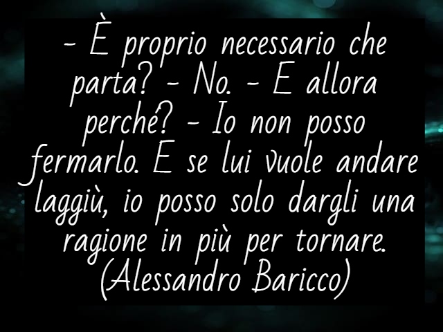 - È proprio necessario che parta? - No. - E allora perché? - Io non posso fermarlo. E se lui vuole andare laggiù, io posso solo dargli una ragione in più per tornare.(Alessandro Baricco)