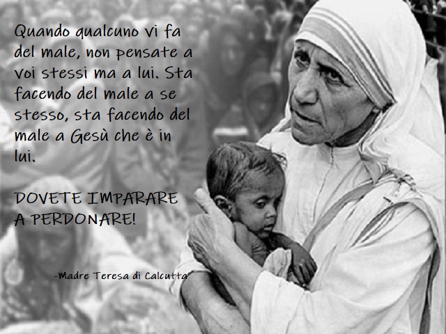 Quando qualcuno vi fa male, non pensate a voi stessi ma a lui. Sta facendo del male a se stesso, sta facendo del male a Gesù che è in lui. Dovete imparare a perdonare! Madre Teresa di Calcutta