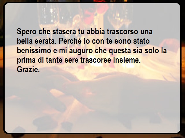 Spero che stasera tu abbia trascorso una bella serata. Perchè io con te sono stato benissimo e mi auguro che questa sia solo la prima di tante sere trascorse insieme. Grazie.