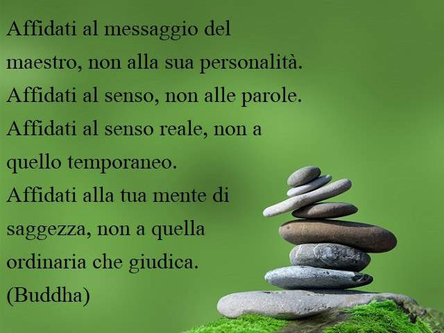 Affidati al messaggio del maestro, non alla sua personalità.Affidati al senso, non alle parole.Affidati al senso reale, non a quello temporaneo.Affidati alla tua mente di saggezza, non a quella ordinaria che giudica.(Buddha)