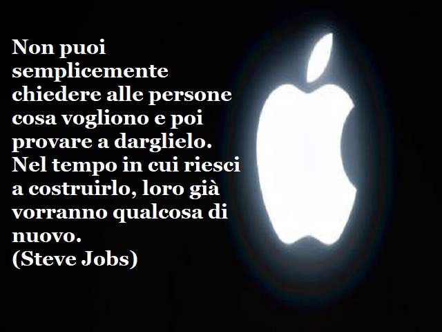 Non puoi semplicemente chiedere alle persone cosa vogliono e poi provare a darglielo. Nel tempo in cui riesci a costruirlo, loro già vorranno qualcosa di nuovo.(Steve Jobs)