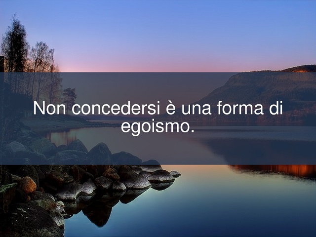 Non concedersi è una forma di egoismo.