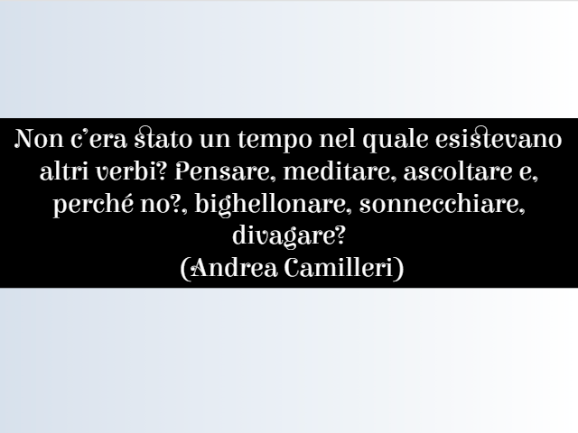 Non c’era stato un tempo nel quale esistevano altri verbi? Pensare, meditare, ascoltare e, perché no, bighellonare, sonnecchiare, divagare?(Andrea Camilleri)