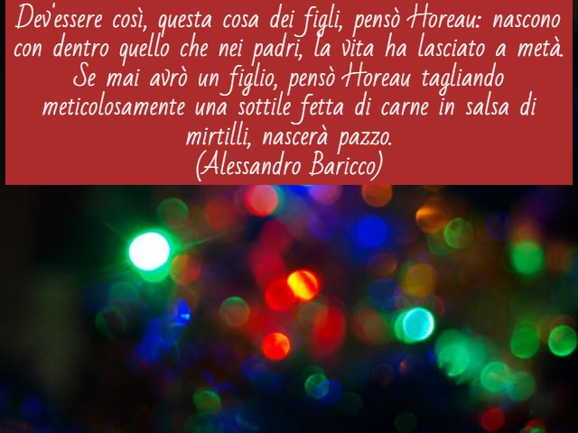 Dev'essere così, questa cosa dei figli, pensò Horeau: nascono con dentro quello che nei padri, la vita ha lasciato a metà. Se mai avrò un figlio, pensò Horeau tagliando meticolosamente una sottile fetta di carne in salsa di mirtilli, nascerà pazzo.(Alessa