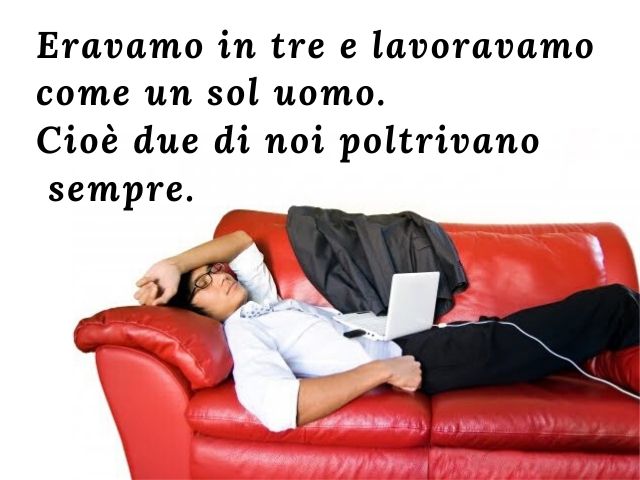 Eravamo in tre e lavoravamo come un sol uomo.Cioè due di noi poltrivano sempre.(Groucho Marx)