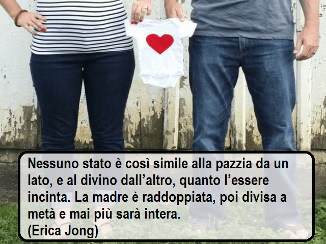 Nessuno stato è così simile alla pazzia da un lato, e al divino dall’altro, quanto l’essere incinta. La madre è raddoppiata, poi divisa a metà e mai più sarà intera. (Erica Jong)