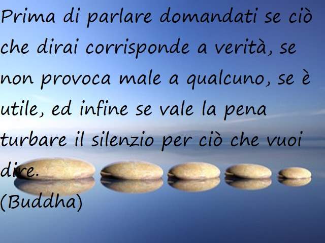 Prima di parlare domandati se ciò che dirai corrisponde a verità, se non provoca male a qualcuno, se è utile e, infine, se vale la pena turbare il silenzio per ciò che vuoi dire.(Buddha)