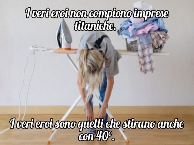 I veri eroi non compiono imprese titaniche.I veri eroi sono quelli che stirano anche con 40 gradi.