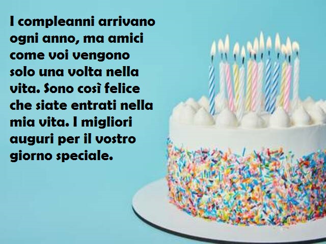 I compleanni arrivano ogni anno, ma amici come voi vengono solo una volta nella vita. Sono così felice che siate entrati nella mia vita. I migliori auguri per il vostro giorno speciale.
