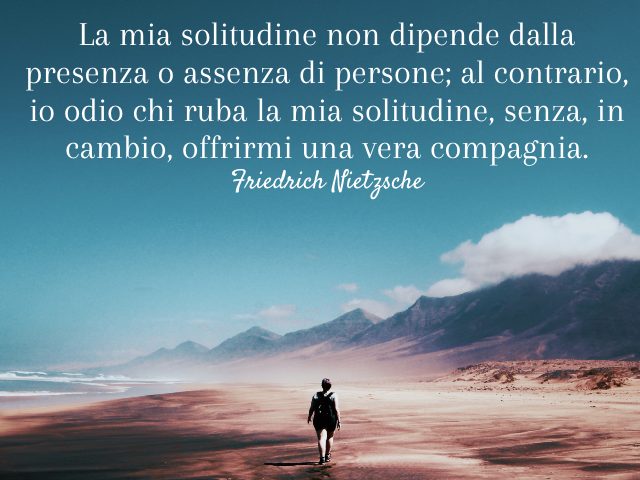 La mia solitudine non dipende dalla presenza o assenza di persone; al contrario, io odio chi ruba la mia solitudine, senza, in cambio, offrirmi una vera compagnia. (Friedrich Nietzsche)