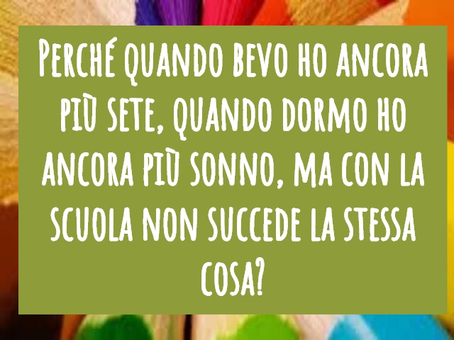 Perché quando bevo ho ancora più sete, quando dormo ho ancora più sonno, ma con la scuola non succede la stessa cosa?