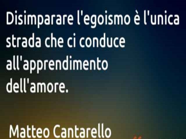 Disimparare l'egoismo è l'unica strada che ci conduce all'apprendimento dell'amore.(Matteo Cantarello)