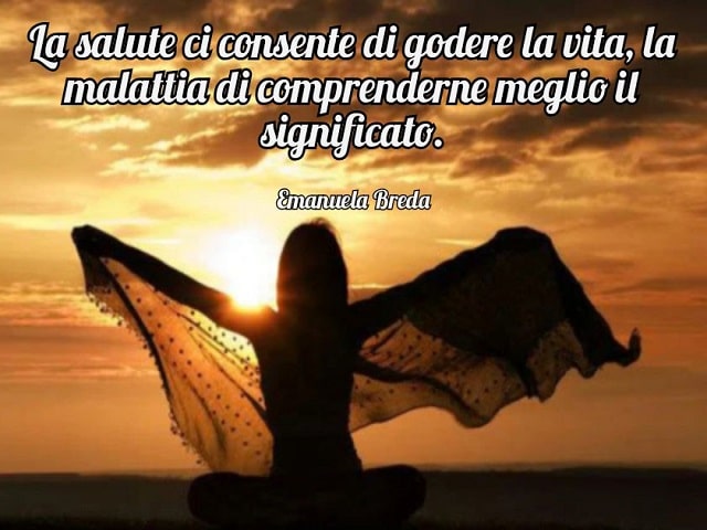 La salute ci consente di godere la vita, la malattia di comprenderne meglio il significato.(Emanuela Breda)