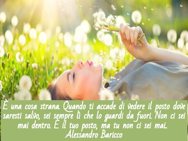 È una cosa strana. Quando ti accade di vedere il posto dove saresti salvo, sei sempre lì che lo guardi da fuori. Non ci sei mai dentro. È il tuo posto, ma tu non ci sei mai.(Alessandro Baricco)