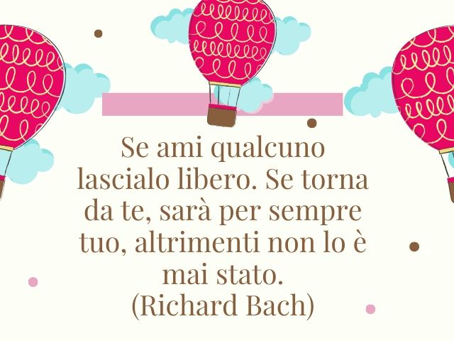 Se ami qualcuno lascialo libero. Se torna da te, sarà per sempre tuo, altrimenti non lo è mai stato.(Richard Bach)