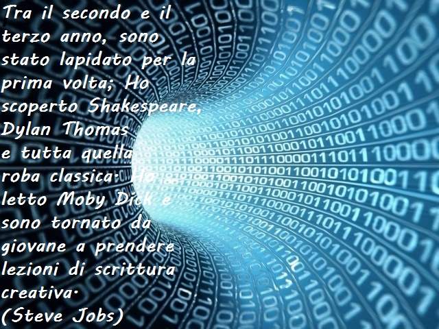 Tra il secondo e il terzo anno, sono stato lapidato per la prima volta; Ho scoperto Shakespeare, Dylan Thomase tutta quella roba classica. Ho letto Moby Dick e sono tornato da giovane a prendere lezioni di scrittura creativa.(Steve Jobs)